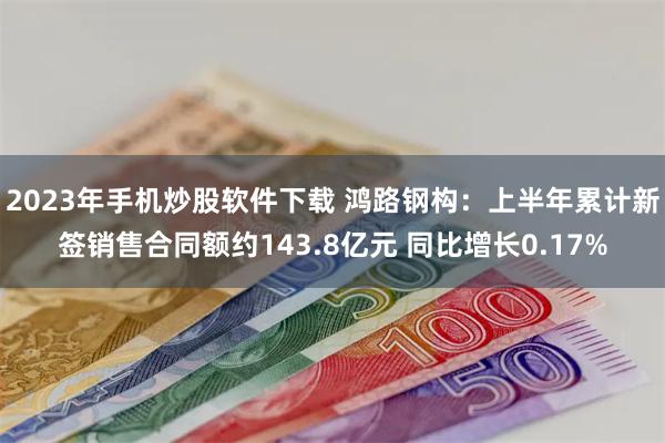 2023年手机炒股软件下载 鸿路钢构：上半年累计新签销售合同额约143.8亿元 同比增长0.17%